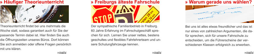 » Häufiger Theorieunterricht Theorieunterricht findet bei uns mehrmals die Woche statt, sodass garantiert auch für Sie der  passende Termin dabei ist. Hier finden Sie auch  die Öffnungszeiten unseres Büros. Dort können  Sie sich anmelden oder offene Fragen persönlich  mit uns klären. »mehr » Freiburgs älteste Fahrschule Der sympathische Familienbetrieb in Freiburg.  60 Jahre Erfahrung im Fahrschulgeschäft spre- chen für sich. Lernen Sie unser nettes, bestens  geschultes und flexibles Fahrlehrerteam und un- sere Schulungfahrzeuge kennen. »mehr » Warum gerade uns wählen? Bei uns ist alles etwas freundlicher und das ist  nur eines von zahlreichen Argumenten, die da- für sprechen, sich für unsere Fahrschule zu  entscheiden, um die Führerscheine der ver- schiedenen Klassen erfolgreich zu erwerben. »mehr