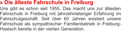 » Die älteste Fahrschule in Freiburg Uns gibt es schon seit 1955. Das macht uns zur ältesten Fahrschule in Freiburg mit jahrzehntelanger Erfahrung im Fahrschulgeschäft. Seit über 60 Jahren existiert unsere Fahrschule als sympathischer Familienbetrieb in Freiburg-Haslach bereits in der vierten Generation.
